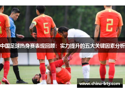 中国足球热身赛表现回顾：实力提升的五大关键因素分析