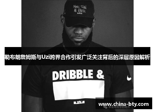 勒布朗詹姆斯与Uzi跨界合作引发广泛关注背后的深层原因解析
